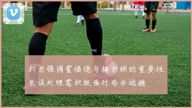 科尔强调霍福德与梅尔顿的重要性失误处理需积极面对而非逃避