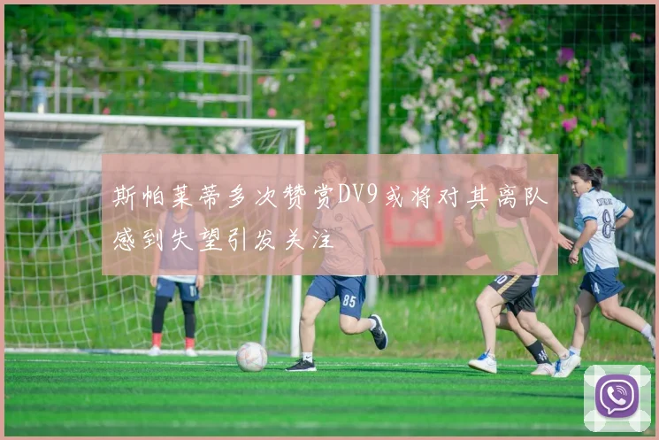 斯帕莱蒂多次赞赏DV9或将对其离队感到失望引发关注