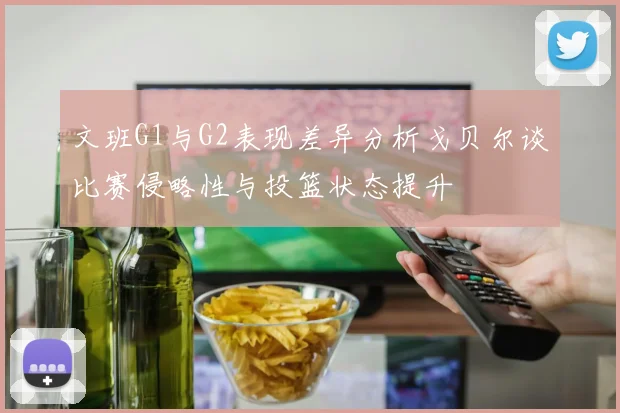 文班G1与G2表现差异分析戈贝尔谈比赛侵略性与投篮状态提升
