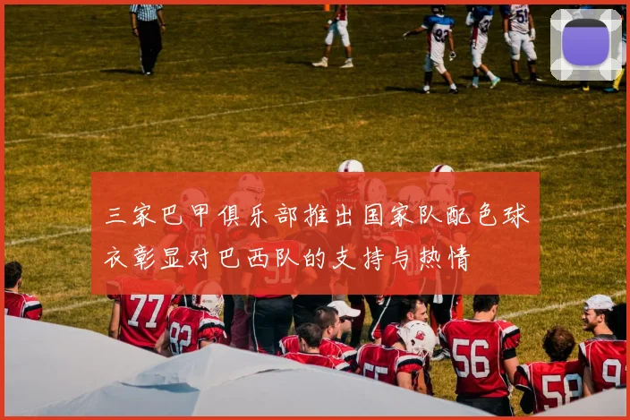 三家巴甲俱乐部推出国家队配色球衣彰显对巴西队的支持与热情