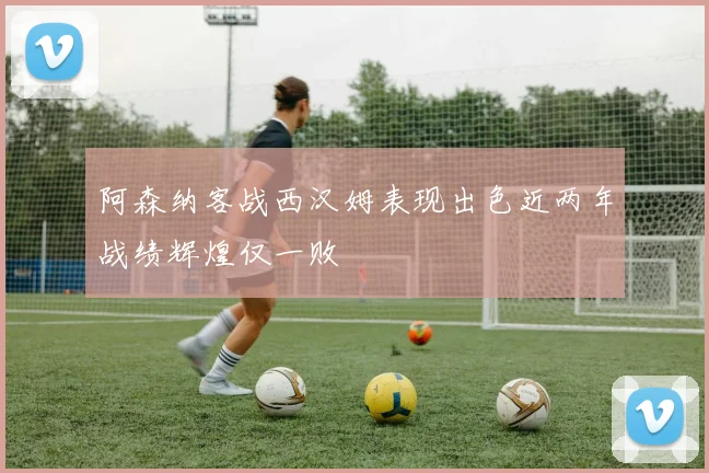 阿森纳客战西汉姆表现出色近两年战绩辉煌仅一败