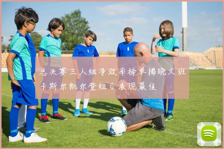 总决赛三人组净效率榜单揭晓文班卡斯尔凯尔登组合表现最佳
