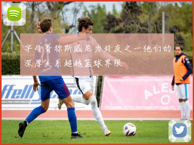 字母哥称斯威尼为好友之一他们的深厚关系超越篮球界限