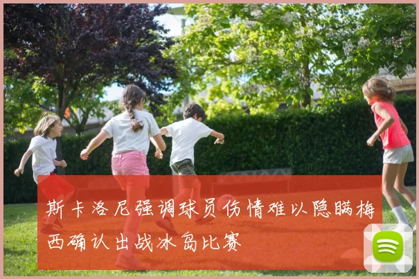 斯卡洛尼强调球员伤情难以隐瞒梅西确认出战冰岛比赛