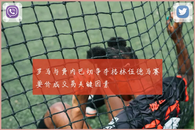 罗马与费内巴切争夺格林伍德马赛要价成交易关键因素