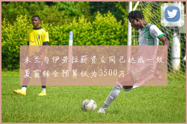 米兰与伊劳拉薪资合同已达成一致夏窗转会预算仅为3500万
