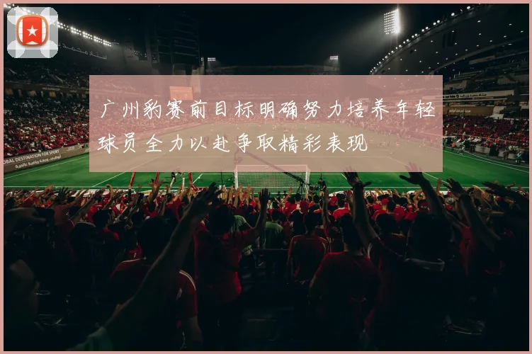广州豹赛前目标明确努力培养年轻球员全力以赴争取精彩表现