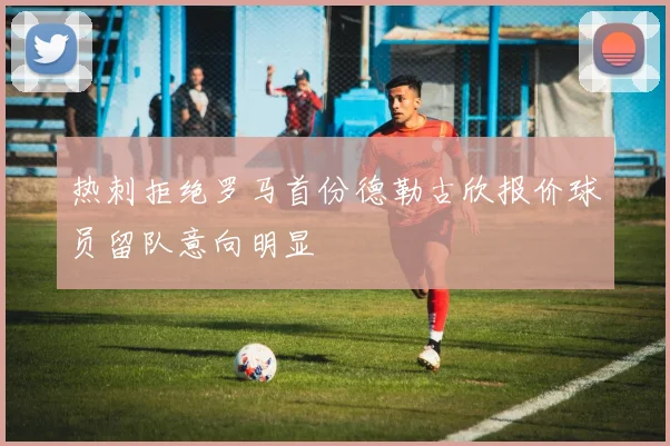 热刺拒绝罗马首份德勒古欣报价球员留队意向明显