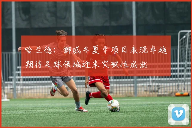 哈兰德：挪威冬夏季项目表现卓越期待足球领域迎来突破性成就