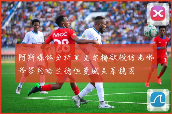 阿斯媒体分析里克尔梅欲模仿老佛爷签约哈兰德但曼城关系稳固