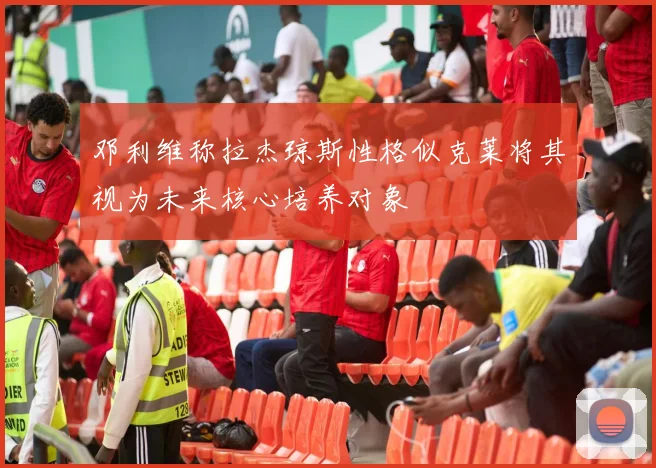 邓利维称拉杰琼斯性格似克莱将其视为未来核心培养对象