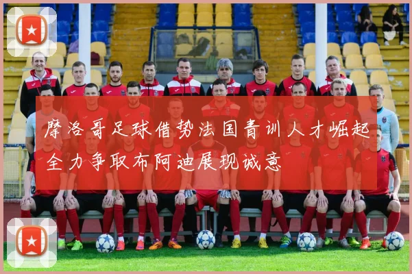 摩洛哥足球借势法国青训人才崛起全力争取布阿迪展现诚意
