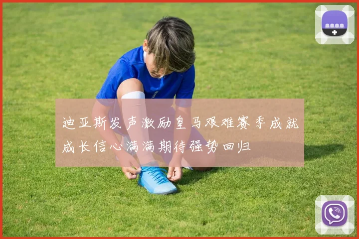 迪亚斯发声激励皇马艰难赛季成就成长信心满满期待强势回归