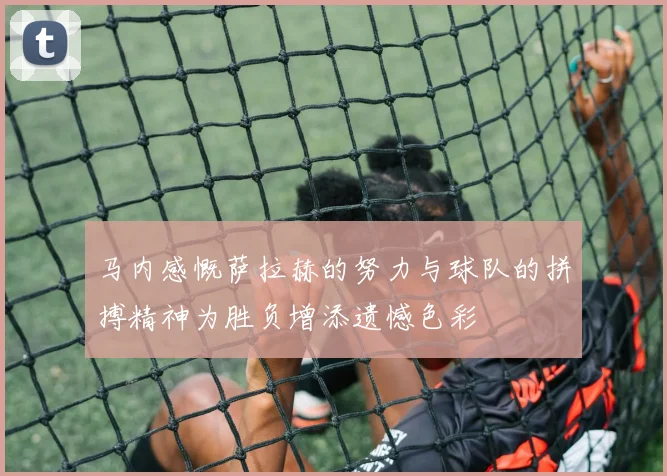 马内感慨萨拉赫的努力与球队的拼搏精神为胜负增添遗憾色彩