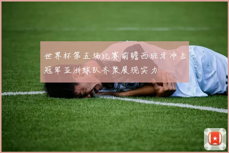 世界杯第五场比赛前瞻西班牙冲击冠军亚洲球队齐聚展现实力