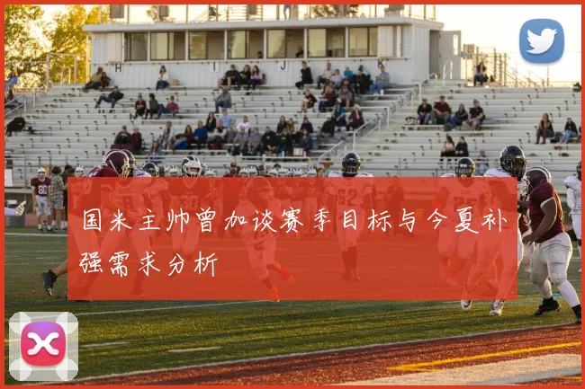 国米主帅曾加谈赛季目标与今夏补强需求分析