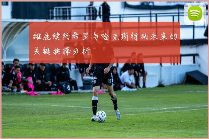 雄鹿续约希罗与哈克斯特纳未来的关键抉择分析