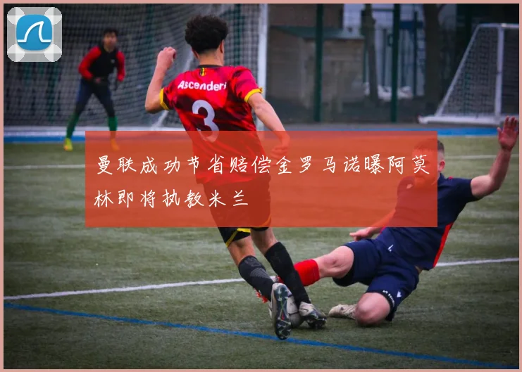 曼联成功节省赔偿金罗马诺曝阿莫林即将执教米兰