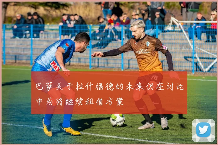 巴萨关于拉什福德的未来仍在讨论中或将继续租借方案