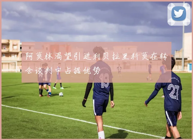 阿莫林渴望引进利贝拉里科莫在转会谈判中占据优势