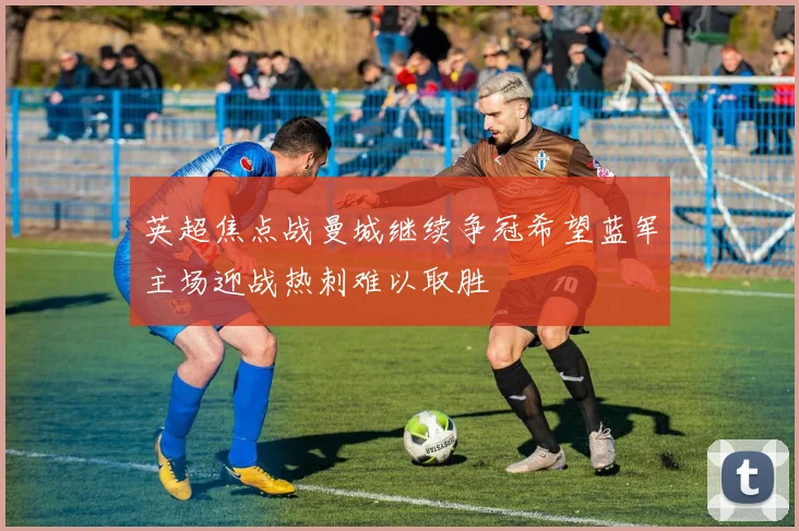 英超焦点战曼城继续争冠希望蓝军主场迎战热刺难以取胜
