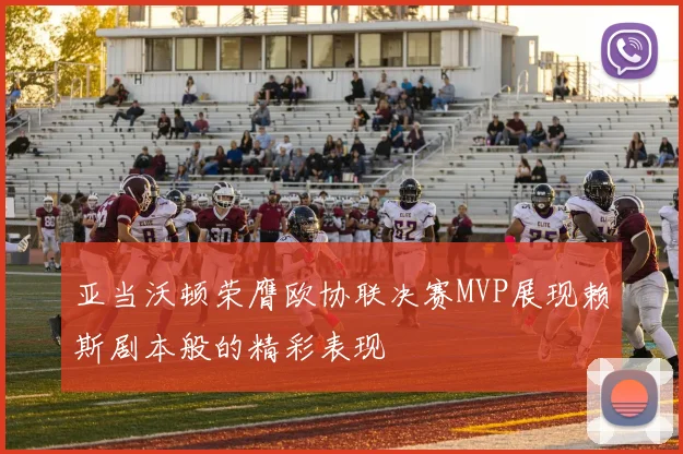 亚当沃顿荣膺欧协联决赛MVP展现赖斯剧本般的精彩表现